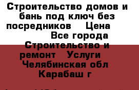 Строительство домов и бань под ключ без посредников, › Цена ­ 515 000 - Все города Строительство и ремонт » Услуги   . Челябинская обл.,Карабаш г.